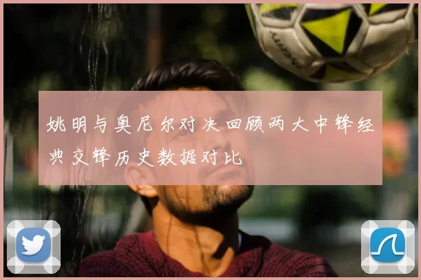 姚明与奥尼尔对决回顾两大中锋经典交锋历史数据对比