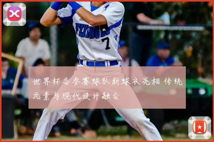 世界杯各参赛球队新球衣亮相 传统元素与现代设计融合