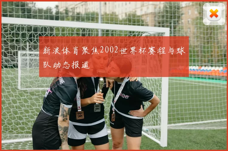 新浪体育聚焦2002世界杯赛程与球队动态报道