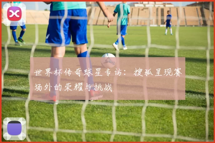 世界杯传奇球星专访：搜狐呈现赛场外的荣耀与挑战