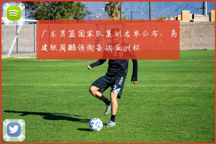 广东男篮国家队集训名单公布，易建联周鹏领衔备战亚洲杯