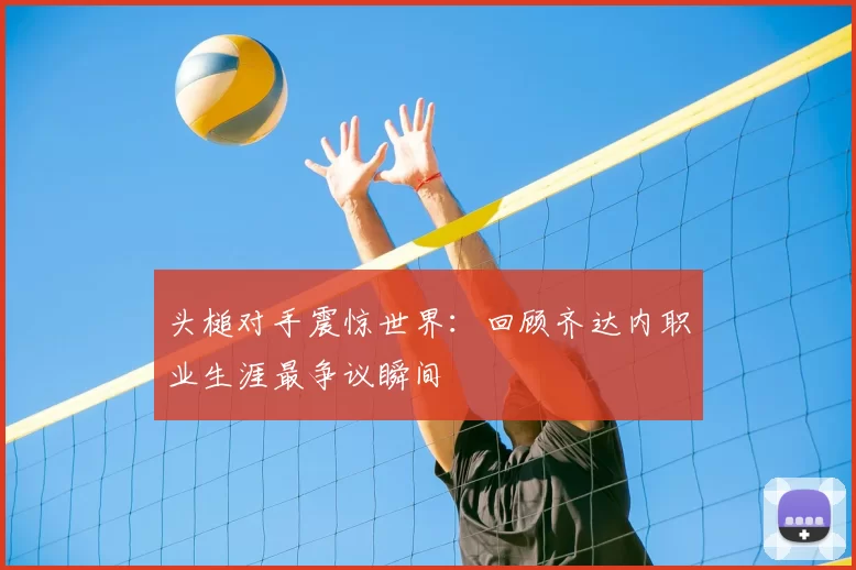 头槌对手震惊世界：回顾齐达内职业生涯最争议瞬间