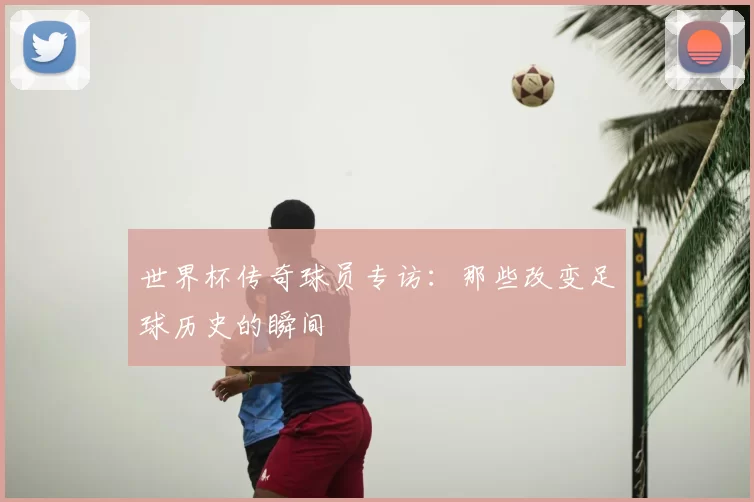 世界杯传奇球员专访:那些改变足球历史的瞬间