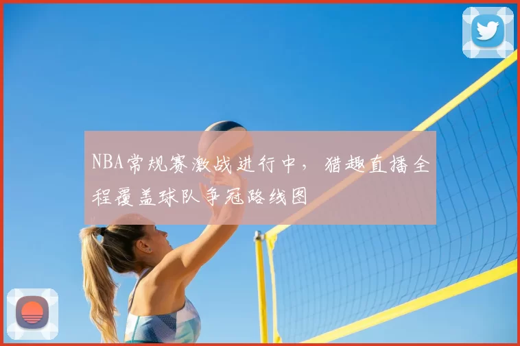 NBA常规赛激战进行中，猎趣直播全程覆盖球队争冠路线图