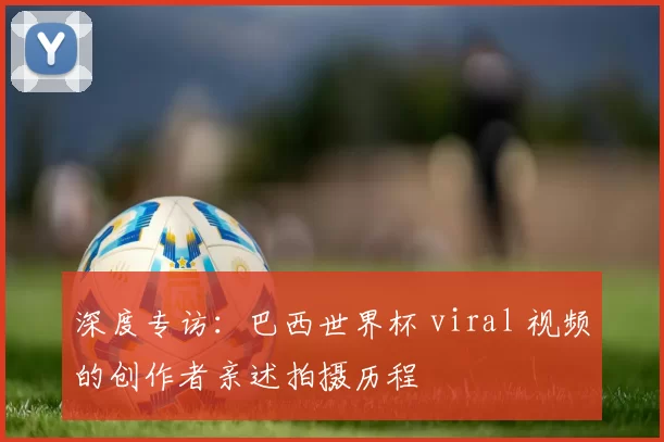 深度专访：巴西世界杯 viral 视频的创作者亲述拍摄历程