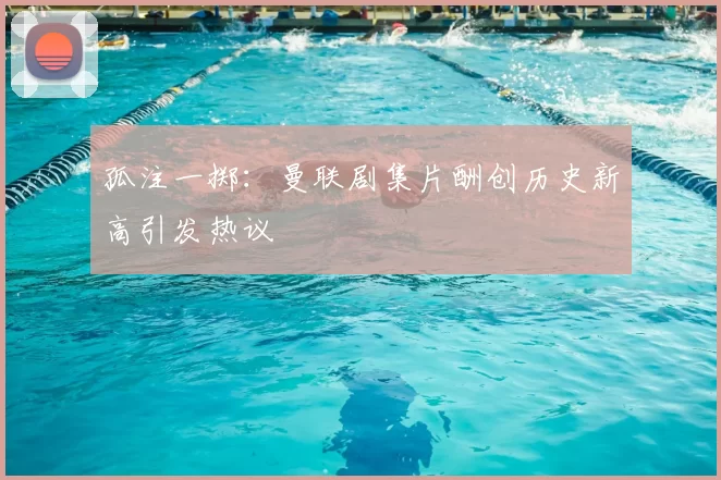 孤注一掷:曼联剧集片酬创历史新高引发热议