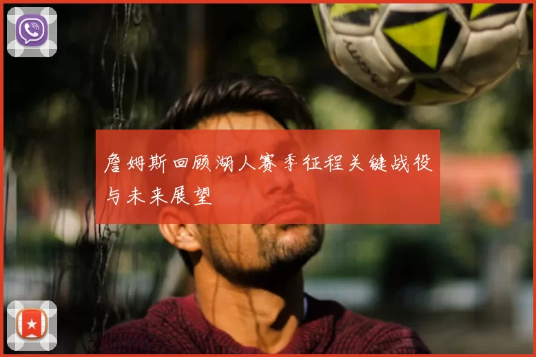 詹姆斯回顾湖人赛季征程关键战役与未来展望