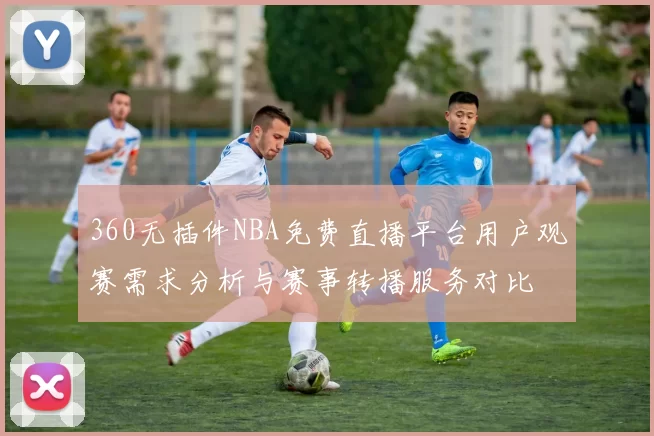 360无插件NBA免费直播平台用户观赛需求分析与赛事转播服务对比