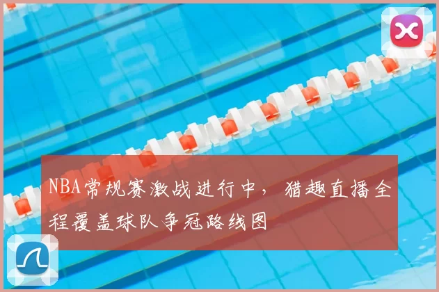 NBA常规赛激战进行中，猎趣直播全程覆盖球队争冠路线图