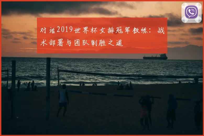 对话2019世界杯女排冠军教练：战术部署与团队制胜之道