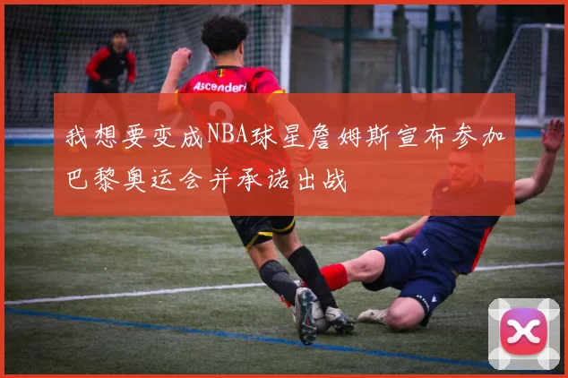 我想要变成NBA球星詹姆斯宣布参加巴黎奥运会并承诺出战