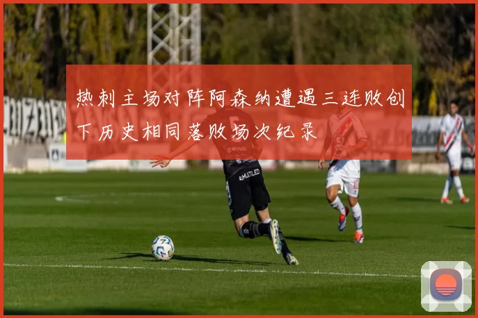 热刺主场对阵阿森纳遭遇三连败创下历史相同落败场次纪录