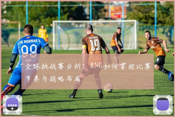 全球挑战赛分析：RNG如何掌控比赛节奏与战略布局