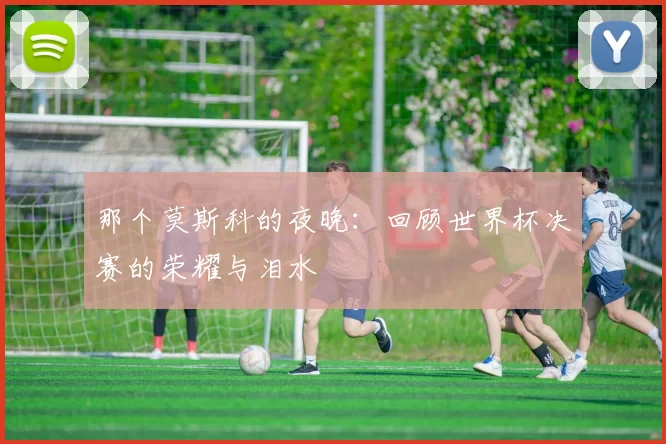 那个莫斯科的夜晚:回顾世界杯决赛的荣耀与泪水