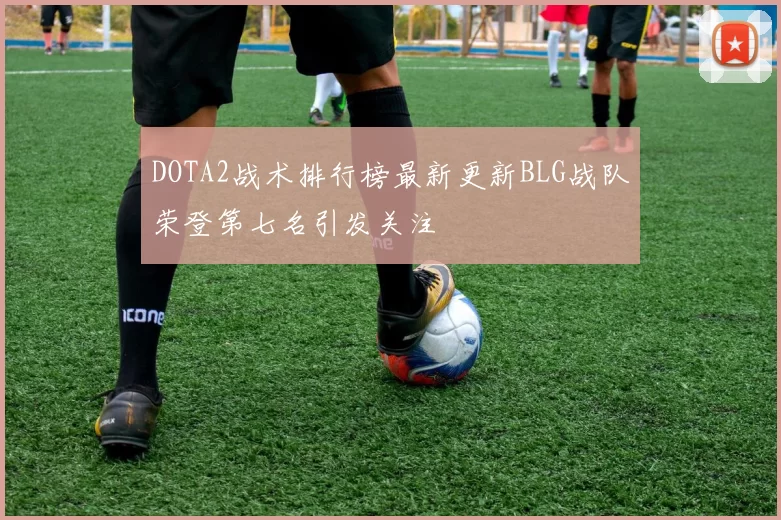 DOTA2战术排行榜最新更新BLG战队荣登第七名引发关注