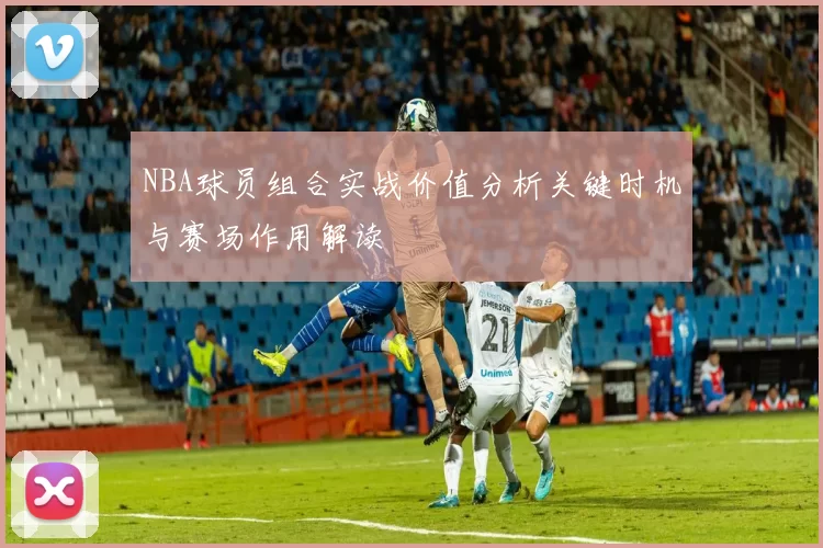 NBA球员组合实战价值分析关键时机与赛场作用解读