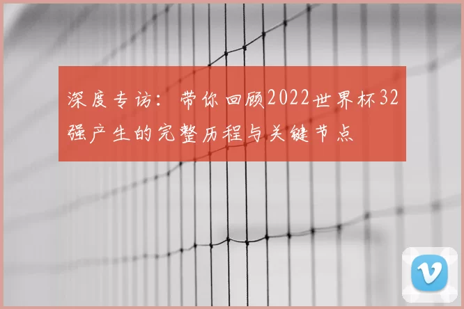 深度专访:带你回顾2022世界杯32强产生的完整历程与关键节点