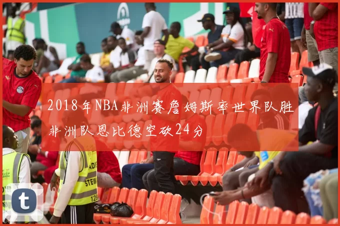 2018年NBA非洲赛詹姆斯率世界队胜非洲队恩比德空砍24分