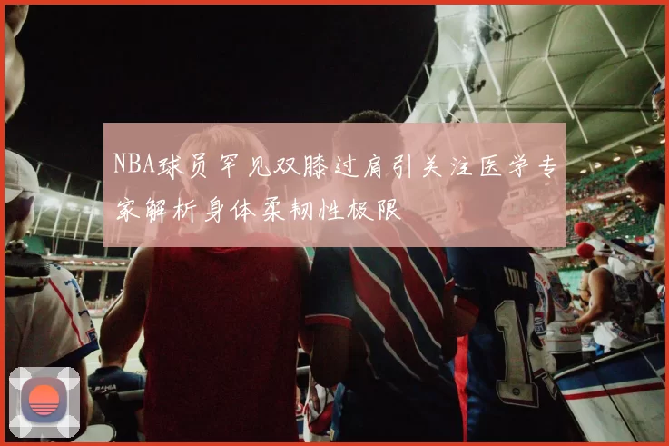 NBA球员罕见双膝过肩引关注医学专家解析身体柔韧性极限