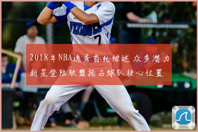 2018年NBA选秀首轮综述 众多潜力新星登陆联盟抢占球队核心位置