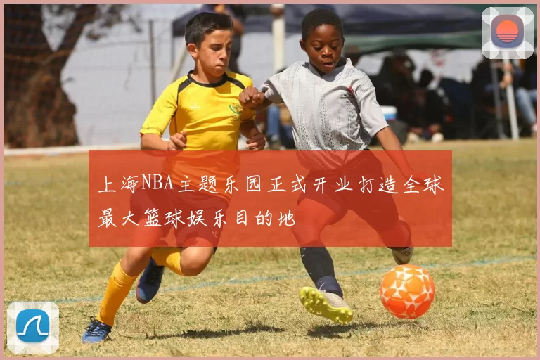 上海NBA主题乐园正式开业打造全球最大篮球娱乐目的地