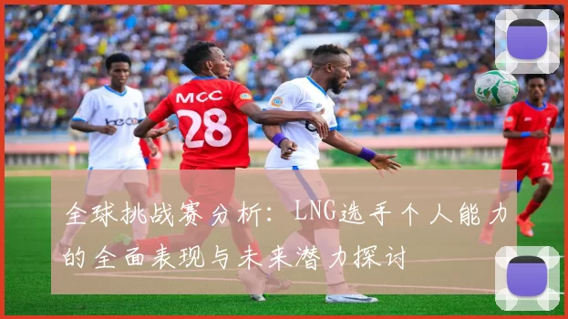 全球挑战赛分析：LNG选手个人能力的全面表现与未来潜力探讨