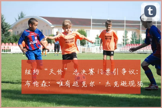 纽约“天价”总决赛门票引争议:布伦森:唯有迈克尔·杰克逊现场才值7500美元!_演出_文化_价格