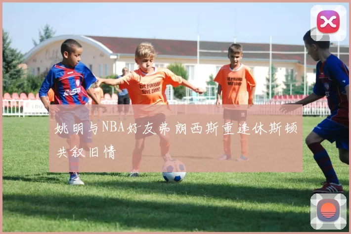 姚明与NBA好友弗朗西斯重逢休斯顿共叙旧情