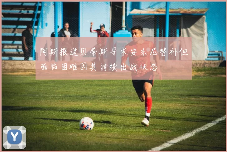 阿斯报道贝蒂斯寻求安东尼替补但面临困难因其持续出战状态