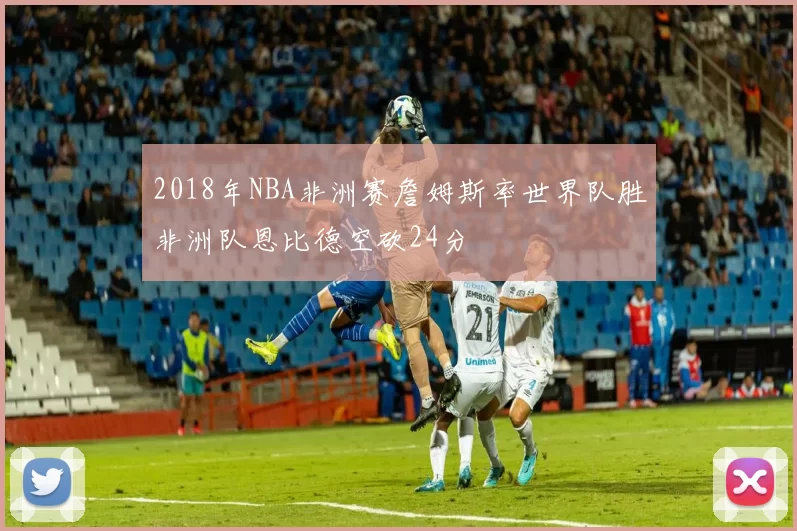 2018年NBA非洲赛詹姆斯率世界队胜非洲队恩比德空砍24分