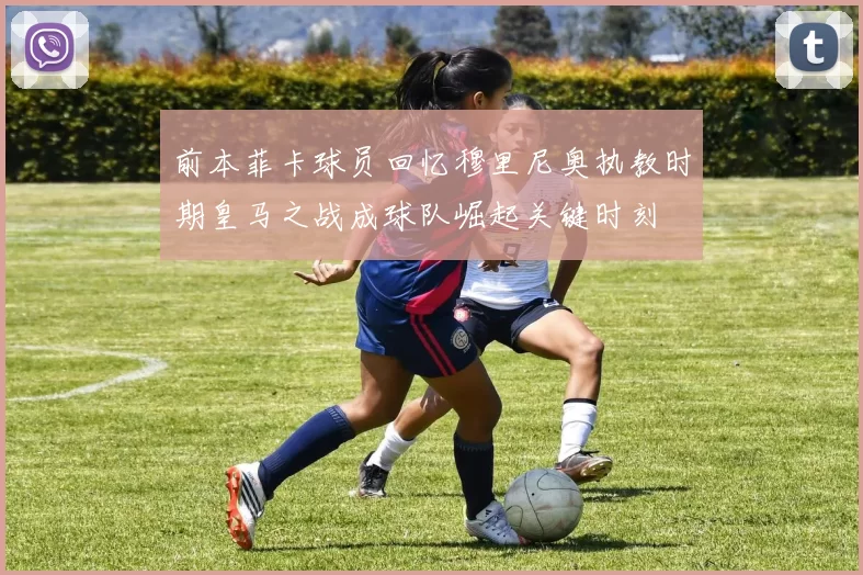 前本菲卡球员回忆穆里尼奥执教时期皇马之战成球队崛起关键时刻