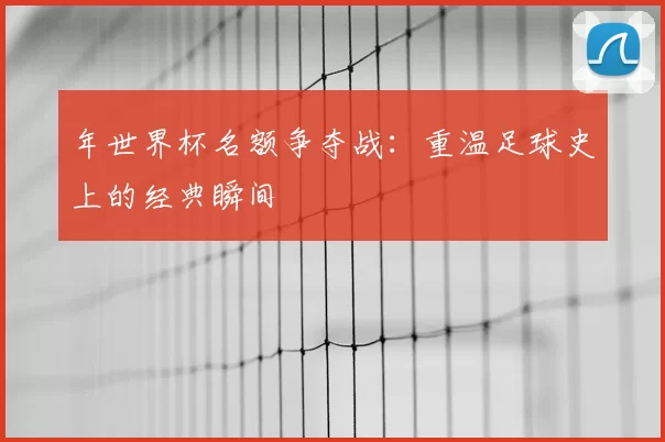 年世界杯名额争夺战：重温足球史上的经典瞬间