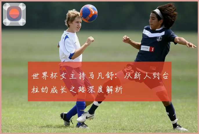 世界杯女主持马凡舒：从新人到台柱的成长之路深度解析