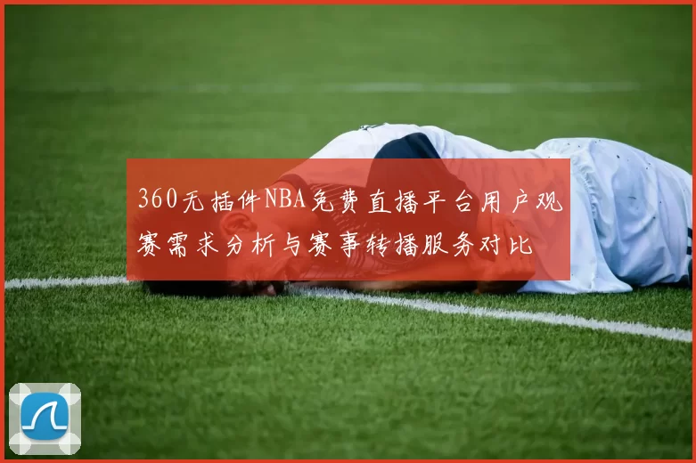 360无插件NBA免费直播平台用户观赛需求分析与赛事转播服务对比