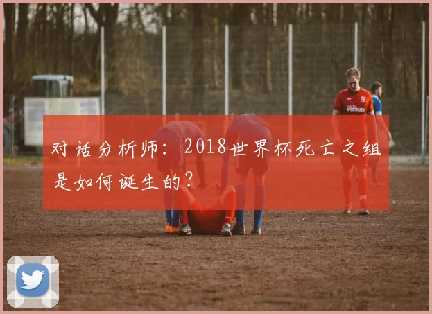 对话分析师:2018世界杯死亡之组是如何诞生的?