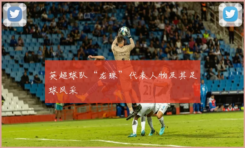 英超球队“龙珠”代表人物及其足球风采