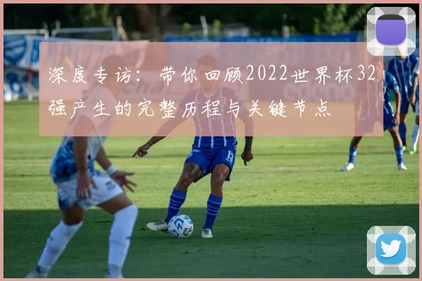 深度专访:带你回顾2022世界杯32强产生的完整历程与关键节点