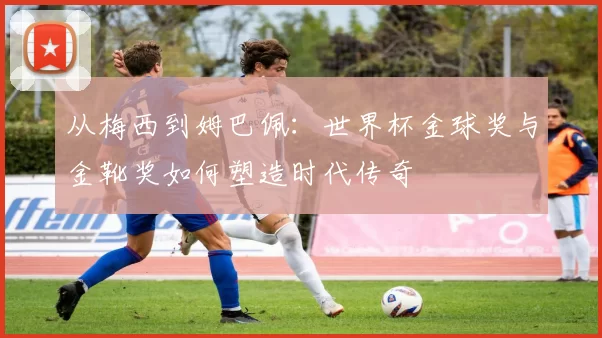 从梅西到姆巴佩:世界杯金球奖与金靴奖如何塑造时代传奇