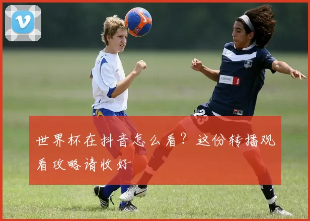 世界杯在抖音怎么看？这份转播观看攻略请收好