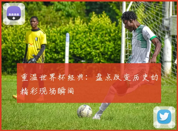 重温世界杯经典:盘点改变历史的精彩现场瞬间