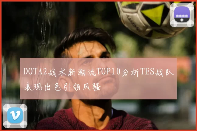 DOTA2战术新潮流TOP10分析TES战队表现出色引领风骚