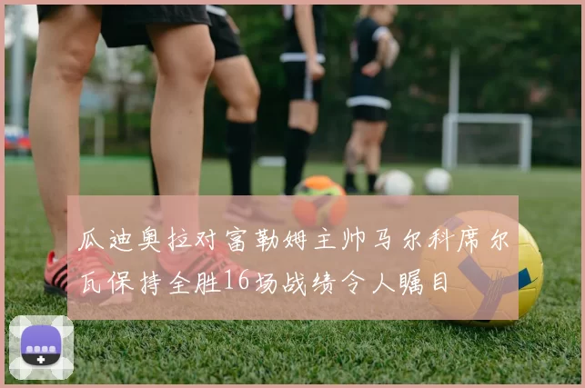 瓜迪奥拉对富勒姆主帅马尔科席尔瓦保持全胜16场战绩令人瞩目
