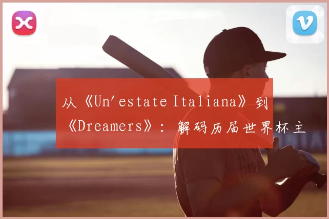 从《Un'estate Italiana》到《Dreamers》:解码历届世界杯主题曲的文化符号