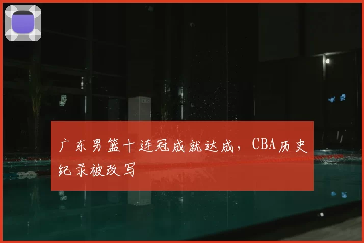 广东男篮十连冠成就达成，CBA历史纪录被改写