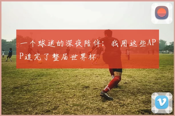 一个球迷的深夜陪伴：我用这些APP追完了整届世界杯