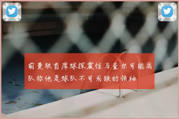 前曼联首席球探震惊马奎尔可能离队称他是球队不可或缺的领袖