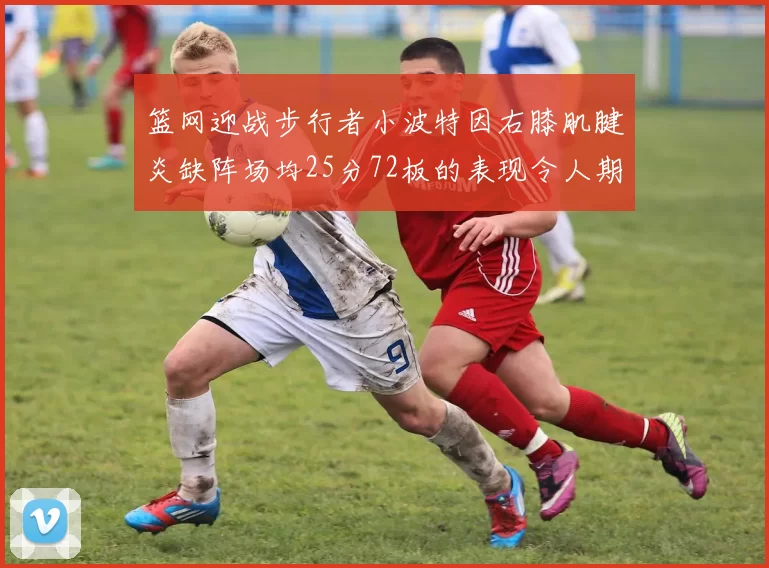 篮网迎战步行者小波特因右膝肌腱炎缺阵场均25分72板的表现令人期待