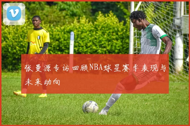 张曼源专访回顾NBA球星赛季表现与未来动向