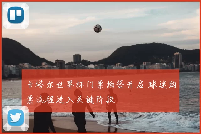 卡塔尔世界杯门票抽签开启 球迷购票流程进入关键阶段