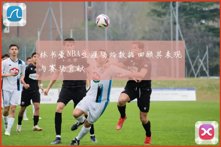 林书豪NBA生涯场均数据回顾其表现与赛场贡献